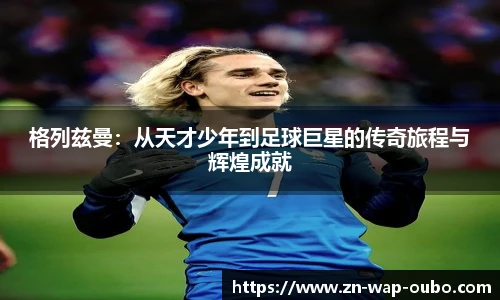 格列兹曼：从天才少年到足球巨星的传奇旅程与辉煌成就